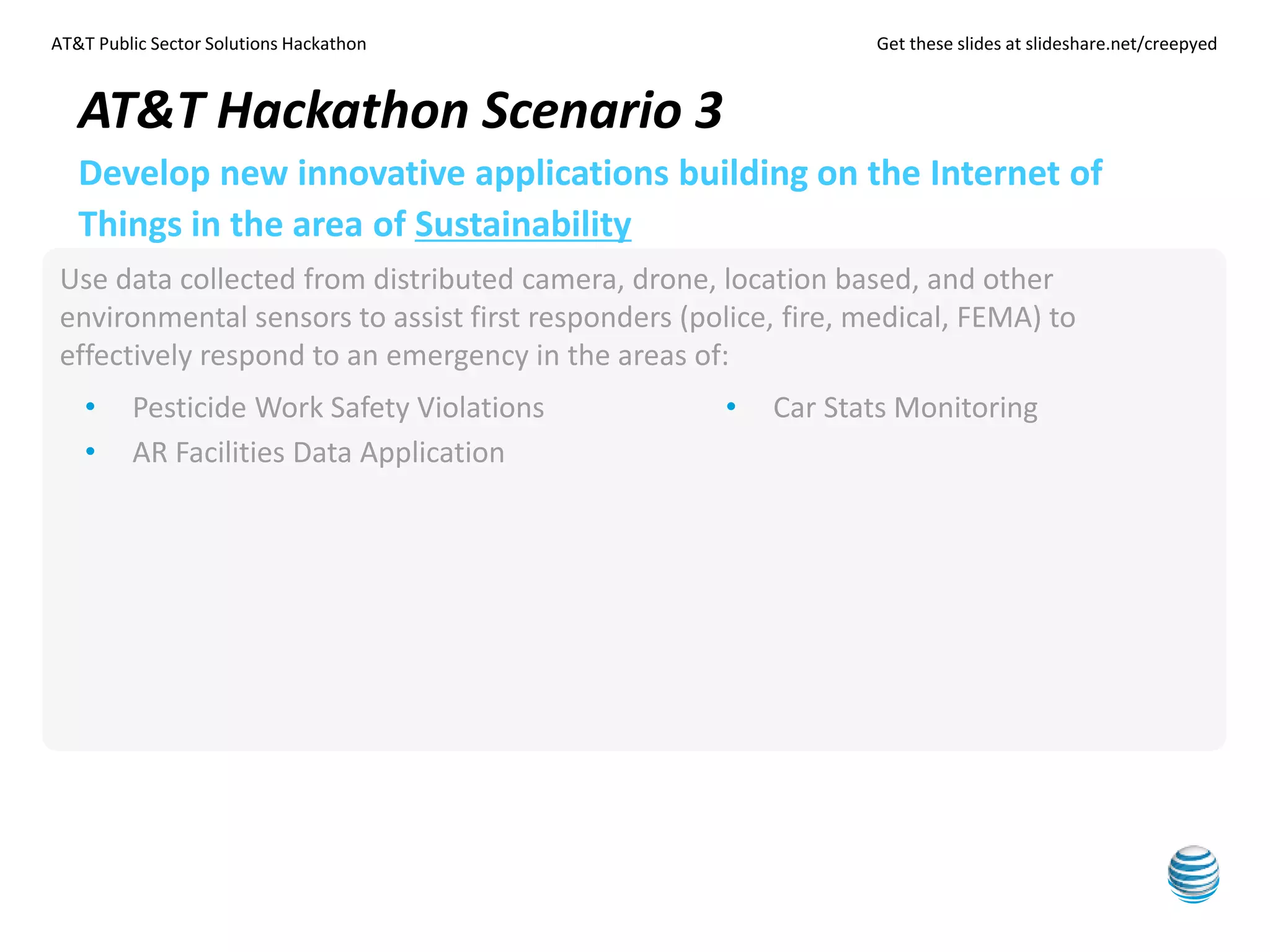 AT&T Public Sector Solutions Hackathon Get these slides at slideshare.net/creepyed
Use data collected from distributed camera, drone, location based, and other
environmental sensors to assist first responders (police, fire, medical, FEMA) to
effectively respond to an emergency in the areas of:
AT&T Hackathon Scenario 3
Develop new innovative applications building on the Internet of
Things in the area of Sustainability
• Pesticide Work Safety Violations
• AR Facilities Data Application
• Car Stats Monitoring
 