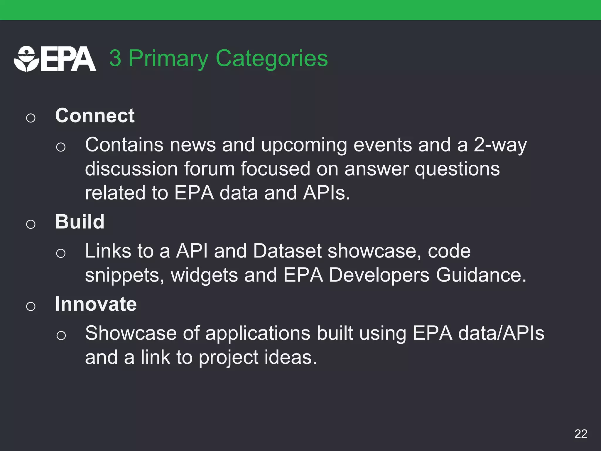 3 Primary Categories
o Connect
o Contains news and upcoming events and a 2-way
discussion forum focused on answer questions
related to EPA data and APIs.
o Build
o Links to a API and Dataset showcase, code
snippets, widgets and EPA Developers Guidance.
o Innovate
o Showcase of applications built using EPA data/APIs
and a link to project ideas.
22
 