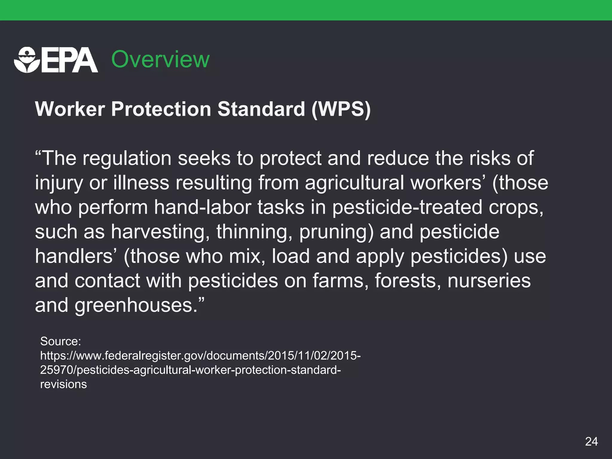 Overview
Worker Protection Standard (WPS)
“The regulation seeks to protect and reduce the risks of
injury or illness resulting from agricultural workers’ (those
who perform hand-labor tasks in pesticide-treated crops,
such as harvesting, thinning, pruning) and pesticide
handlers’ (those who mix, load and apply pesticides) use
and contact with pesticides on farms, forests, nurseries
and greenhouses.”
24
Source:
https://www.federalregister.gov/documents/2015/11/02/2015-
25970/pesticides-agricultural-worker-protection-standard-
revisions
 
