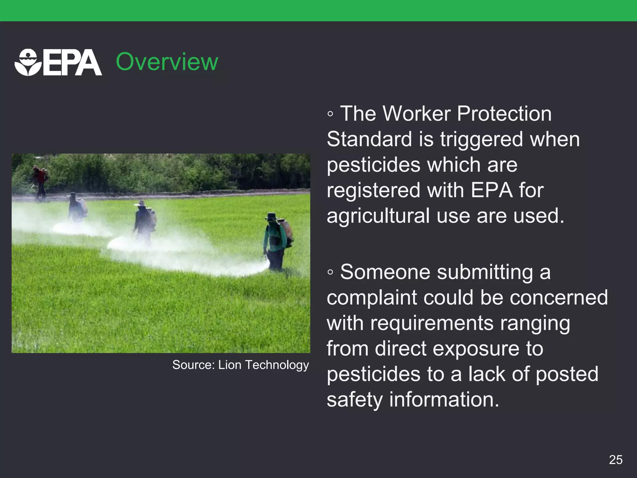 Overview
◦ The Worker Protection
Standard is triggered when
pesticides which are
registered with EPA for
agricultural use are used.
◦ Someone submitting a
complaint could be concerned
with requirements ranging
from direct exposure to
pesticides to a lack of posted
safety information.
25
Source: Lion Technology
 