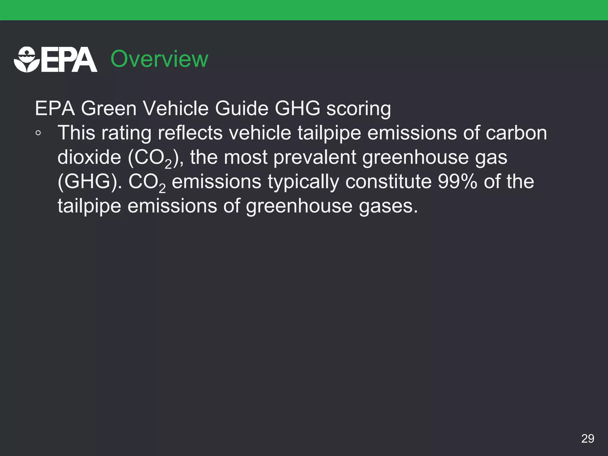 Overview
EPA Green Vehicle Guide GHG scoring
◦ This rating reflects vehicle tailpipe emissions of carbon
dioxide (CO2), the most prevalent greenhouse gas
(GHG). CO2 emissions typically constitute 99% of the
tailpipe emissions of greenhouse gases.
29
 