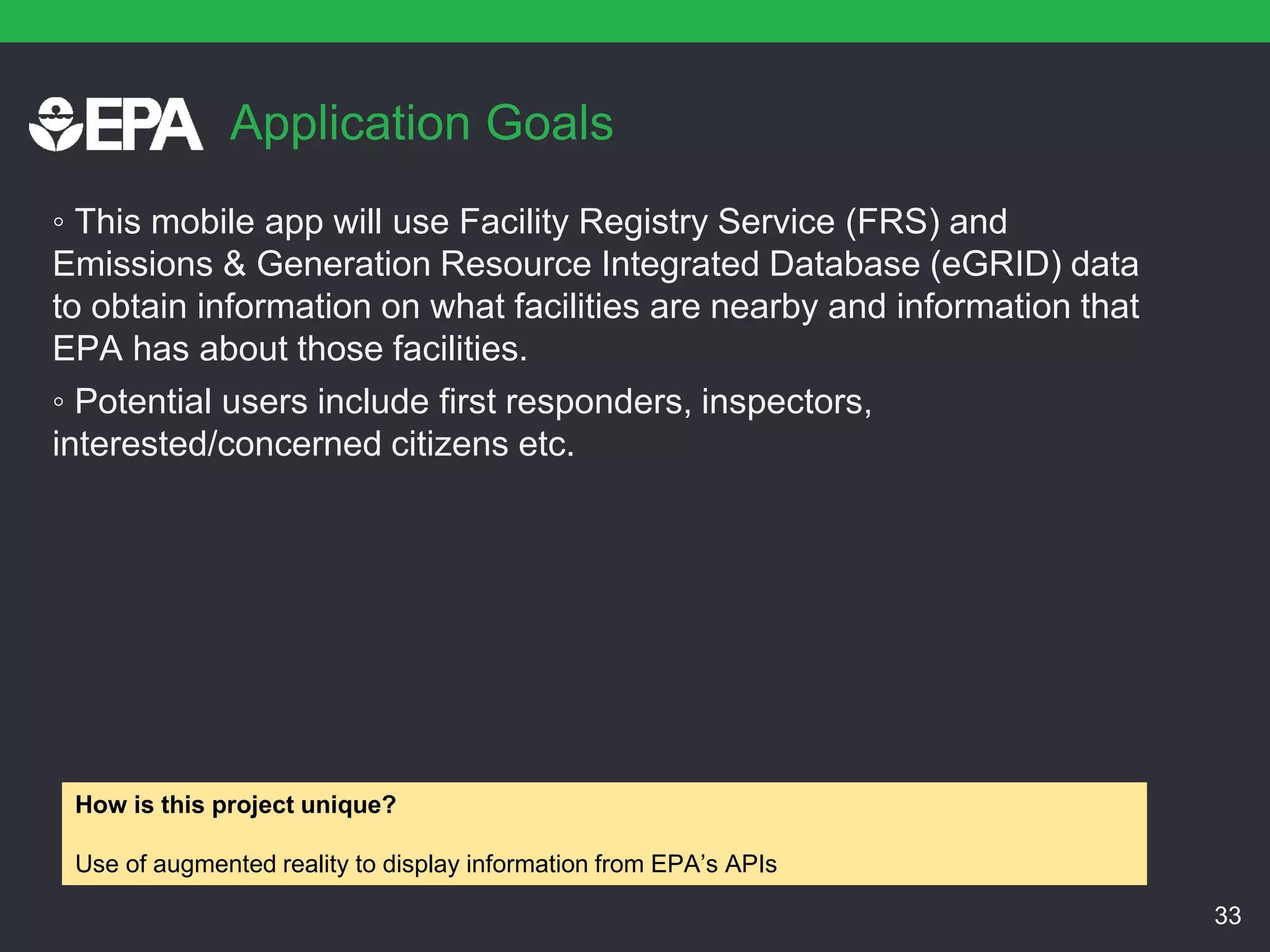 Application Goals
◦ This mobile app will use Facility Registry Service (FRS) and
Emissions & Generation Resource Integrated Database (eGRID) data
to obtain information on what facilities are nearby and information that
EPA has about those facilities.
◦ Potential users include first responders, inspectors,
interested/concerned citizens etc.
33
How is this project unique?
Use of augmented reality to display information from EPA’s APIs
 