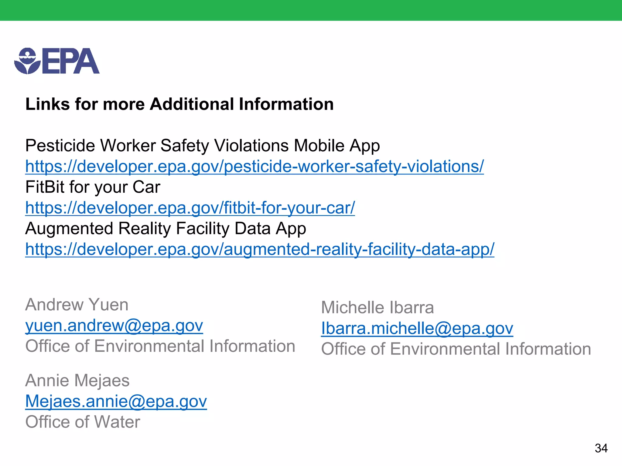 Andrew Yuen
yuen.andrew@epa.gov
Office of Environmental Information
34
Links for more Additional Information
Pesticide Worker Safety Violations Mobile App
https://developer.epa.gov/pesticide-worker-safety-violations/
FitBit for your Car
https://developer.epa.gov/fitbit-for-your-car/
Augmented Reality Facility Data App
https://developer.epa.gov/augmented-reality-facility-data-app/
Michelle Ibarra
Ibarra.michelle@epa.gov
Office of Environmental Information
Annie Mejaes
Mejaes.annie@epa.gov
Office of Water
 