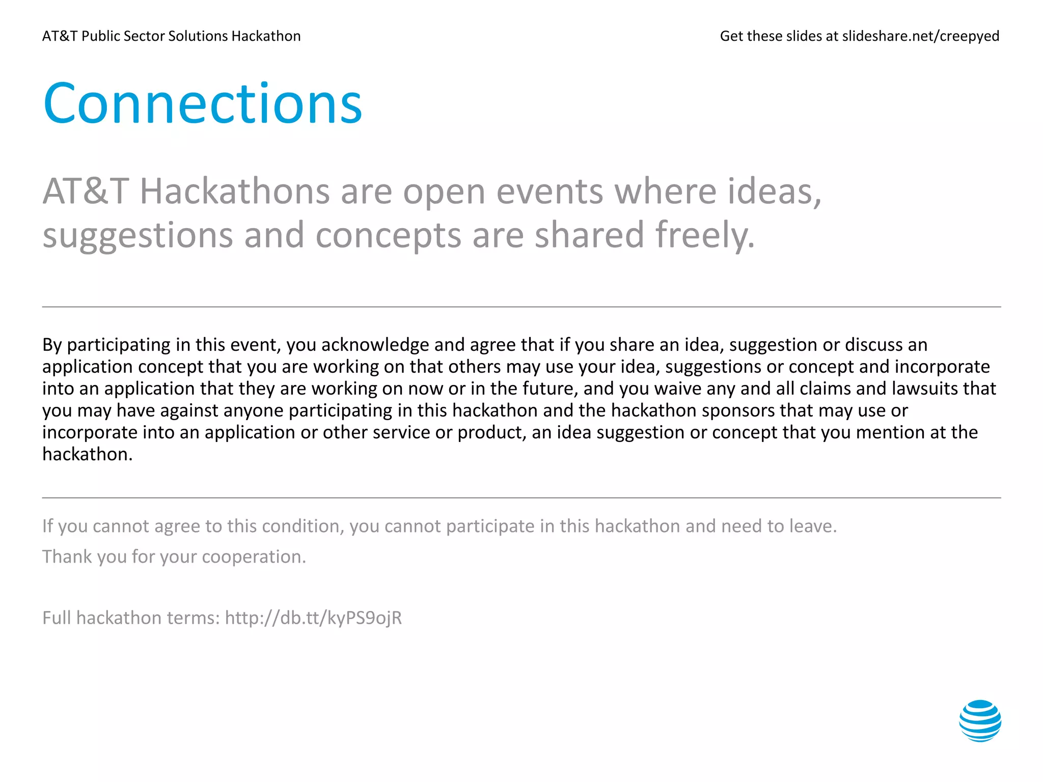 AT&T Public Sector Solutions Hackathon Get these slides at slideshare.net/creepyed
Connections
AT&T Hackathons are open events where ideas,
suggestions and concepts are shared freely.
By participating in this event, you acknowledge and agree that if you share an idea, suggestion or discuss an
application concept that you are working on that others may use your idea, suggestions or concept and incorporate
into an application that they are working on now or in the future, and you waive any and all claims and lawsuits that
you may have against anyone participating in this hackathon and the hackathon sponsors that may use or
incorporate into an application or other service or product, an idea suggestion or concept that you mention at the
hackathon.
If you cannot agree to this condition, you cannot participate in this hackathon and need to leave.
Thank you for your cooperation.
Full hackathon terms: http://db.tt/kyPS9ojR
 
