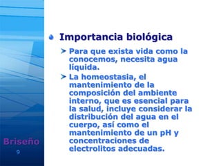 Importancia biológica
Para que exista vida como la
conocemos, necesita agua
líquida.
La homeostasia, el
mantenimiento de la
composición del ambiente
interno, que es esencial para
la salud, incluye considerar la
distribución del agua en el
cuerpo, así como el
mantenimiento de un pH y
concentraciones de
electrolitos adecuadas.9
Briseño
 