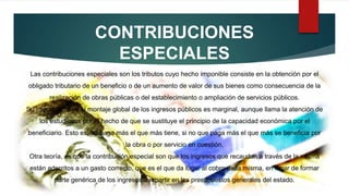 CONTRIBUCIONES
ESPECIALES
Las contribuciones especiales son los tributos cuyo hecho imponible consiste en la obtención por el
obligado tributario de un beneficio o de un aumento de valor de sus bienes como consecuencia de la
realización de obras públicas o del establecimiento o ampliación de servicios públicos.
Su importancia en el montaje global de los ingresos públicos es marginal, aunque llama la atención de
los estudiosos por el hecho de que se sustituye el principio de la capacidad económica por el
beneficiario. Esto es, no paga más el que más tiene, si no que paga más el que más se beneficia por
la obra o por servicio en cuestión.
Otra teoría, es que la contribución especial son que los ingresos que recaudan a través de la misma
están adscritos a un gasto correcto, que es el que da lugar al cobro de la misma, en lugar de formar
parte genérica de los ingresos a repartir en los presupuestos generales del estado.
 