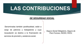 LAS CONTRIBUCIONES
Denominadas también parafiscalidad, están a
cargo de patronos y trabajadores y cuya
recaudación se destina a la financiación de
servicios de previsión y asistencia social.
DE SEGURIDAD SOCIAL
Seguro Social Obligatorio, Seguro de
Paro Forzoso, INCES, FAOV,
 