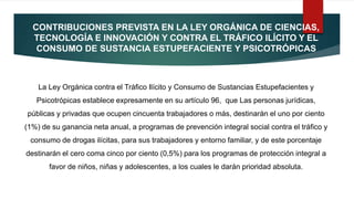 CONTRIBUCIONES PREVISTA EN LA LEY ORGÁNICA DE CIENCIAS,
TECNOLOGÍA E INNOVACIÓN Y CONTRA EL TRÁFICO ILÍCITO Y EL
CONSUMO DE SUSTANCIA ESTUPEFACIENTE Y PSICOTRÓPICAS
La Ley Orgánica contra el Tráfico Ilícito y Consumo de Sustancias Estupefacientes y
Psicotrópicas establece expresamente en su artículo 96, que Las personas jurídicas,
públicas y privadas que ocupen cincuenta trabajadores o más, destinarán el uno por ciento
(1%) de su ganancia neta anual, a programas de prevención integral social contra el tráfico y
consumo de drogas ilícitas, para sus trabajadores y entorno familiar, y de este porcentaje
destinarán el cero coma cinco por ciento (0,5%) para los programas de protección integral a
favor de niños, niñas y adolescentes, a los cuales le darán prioridad absoluta.
 