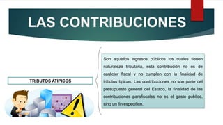 LAS CONTRIBUCIONES
TRIBUTOS ATIPICOS
Son aquellos ingresos públicos los cuales tienen
naturaleza tributaria, esta contribución no es de
carácter fiscal y no cumplen con la finalidad de
tributos típicos. Las contribuciones no son parte del
presupuesto general del Estado, la finalidad de las
contribuciones parafiscales no es el gasto publico,
sino un fin especifico.
 