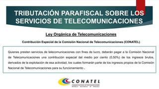 TRIBUTACIÓN PARAFISCAL SOBRE LOS
SERVICIOS DE TELECOMUNICACIONES
Ley Orgánica de Telecomunicaciones
Contribución Especial de la Comisión Nacional de Telecomunicaciones (CONATEL)
Quienes presten servicios de telecomunicaciones con fines de lucro, deberán pagar a la Comisión Nacional
de Telecomunicaciones una contribución especial del medio por ciento (0,50%) de los ingresos brutos,
derivados de la explotación de esa actividad, los cuales formarán parte de los ingresos propios de la Comisión
Nacional de Telecomunicaciones para su funcionamiento .
 