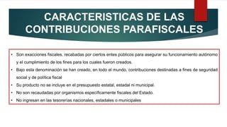 CARACTERISTICAS DE LAS
CONTRIBUCIONES PARAFISCALES
• Son exacciones fiscales, recabadas por ciertos entes públicos para asegurar su funcionamiento autónomo
y el cumplimiento de los fines para los cuales fueron creados.
• Bajo esta denominación se han creado, en todo el mundo, contribuciones destinadas a fines de seguridad
social y de política fiscal
• Su producto no se incluye en el presupuesto estatal, estadal ni municipal.
• No son recaudadas por organismos específicamente fiscales del Estado.
• No ingresan en las tesorerías nacionales, estadales o municipales
 