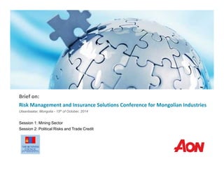 Brief on:
Risk Management and Insurance Solutions Conference for Mongolian Industries
Ulaanbaatar, Mongolia - 15th of October, 2014
Session 1: Mining Sector
Session 2: Political Risks and Trade Credit
 
