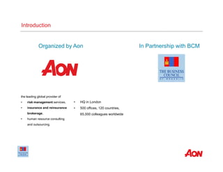 Organized by Aon
the leading global provider of
• risk management services,
• insurance and reinsurance
brokerage,
• human resource consulting
and outsourcing.
• HQ in London
• 500 offices, 120 countries,
65,000 colleagues worldwide
In Partnership with BCM
Introduction
 