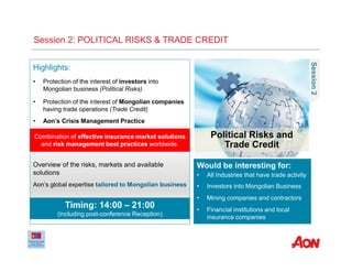 Political Risks and
Trade Credit
Session2
Would be interesting for:
• All Industries that have trade activity
• Investors into Mongolian Business
• Mining companies and contractors
• Financial institutions and local
insurance companies
Highlights:
• Protection of the interest of investors into
Mongolian business (Political Risks)
• Protection of the interest of Mongolian companies
having trade operations (Trade Credit)
• Aon’s Crisis Management Practice
Combination of effective insurance market solutions
and risk management best practices worldwide.
Timing: 14:00 – 21:00
(including post-conference Reception)
Session 2: POLITICAL RISKS & TRADE CREDIT
Overview of the risks, markets and available
solutions
Aon’s global expertise tailored to Mongolian business
 