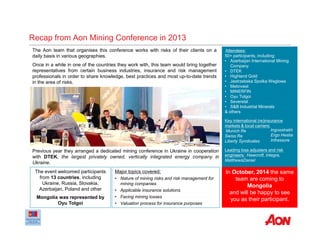 Recap from Aon Mining Conference in 2013
Attendees:
50+ participants, including:
• Azerbaijan International Mining
Company
• DTEK
• Highland Gold
• Jastrzebska Spolka Weglowa
• Metinvest
• MINERFIN
• Oyu Tolgoi
• Severstal
• S&B Industrial Minerals
& others
Key international (re)insurance
markets & local carriers:
Munich Re
Swiss Re
Liberty Syndicates
Leading loss adjusters and risk
engineers: Hawcroft, Integra,
MatthewsDaniel
The Aon team that organises this conference works with risks of their clients on a
daily basis in various geographies.
Once in a while in one of the countries they work with, this team would bring together
representatives from certain business industries, insurance and risk management
professionals in order to share knowledge, best practices and most up-to-date trends
in the area of risks.
Major topics covered:
• Nature of mining risks and risk management for
mining companies
• Applicable insurance solutions
• Facing mining losses
• Valuation process for insurance purposes
The event welcomed participants
from 13 countries, including
Ukraine, Russia, Slovakia,
Azerbaijan, Poland and other
Mongolia was represented by
Oyu Tolgoi
Ingosstrakh
Ergo Hestia
Infrassure
Previous year they arranged a dedicated mining conference in Ukraine in cooperation
with DTEK, the largest privately owned, vertically integrated energy company in
Ukraine.
In October, 2014 the same
team are coming to
Mongolia
and will be happy to see
you as their participant.
 