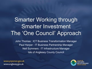 Smarter Working through
Smarter Investment
The ‘One Council’ Approach
John Thomas : ICT Business Transformation Manager
Paul Harper : IT Business Partnership Manager
Neil Summers : IT Infrastructure Manager
Isle of Anglesey County Council
 