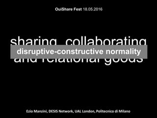 Ezio Manzini, DESIS Network, UAL London, Politecnico di Milano
sharing, collaborating
and relational goods
OuiShare Fest 18.05.2016
disruptive-constructive normality
 