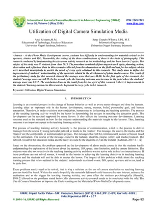 International Journal of Innovative Research in Advanced Engineering (IJIRAE) ISSN: 2349-2763
Issue 05, Volume 3 (May 2016) www.ijirae.com
______________________________________________________________________________________________________
IJIRAE: Impact Factor Value – SJIF: Innospace, Morocco (2015): 3.361 | PIF: 2.469 | Jour Info: 4.085 |
Index Copernicus 2014 = 6.57
© 2014- 16, IJIRAE- All Rights Reserved Page -52
Utilization of Digital Camera Simulation Media
Andi Kristanto,M.Pd. Setya Chendra Wibawa, S.Pd., M.T.
Educational of Technology, Faculty of Education Informatics Engineering
Universitas Negeri Surabaya, Indonesia Universitas Negeri Surabaya, Indonesia
Abstract – At the Photo Media Development course, students has difficulty in understanding the materials related to the
aperture, shutter and ISO. Meanwhile, the setting of the three combinations of those is the basis of photography. This
research conducted by implementing the classroom activity research as the methodology and has been done in 2 cycles. The
subject of the study was 47 students from class 2013. The procedure consisted of four stages in each cycle: planning, action,
observation and reflection. Data in this research collected from the observation on the field and test for the subject, which
were described descriptively to enrich the result of every cycle obtained in this research. This study aims to define the
improvement of students’ understanding of the materials related in the development of photo media course. The result of
the preliminary study for this research showed the average score that was 40.10. In the first cycle of the research, the
students’ average score was 68.55. In the second cycle, the learning outcome was increase to the point where the students’
average score was 83.57. The conclusion draw as the result from the two cycle of this research is there is improvement in
the students’ learning outcome in this research, happened in every cycle in this research.
Keywords: Utilization, Digital Camera Simulation
I. INTRODUCTION
Learning is an essential process in the change of human behavior as well as every matter thought and done by humans.
Learning takes an important role in the human development, nature, manner, belief, personality goal, and human
perception. Therefore, in order to achieve those objectives, human need to do learning and teaching activities. The process
of the teaching learning activity would be the factor in determining the success in reaching the education goals. The
development can be reached supported by many factors. It also affects the learning outcome development. Learning
outcome used as the standard on how far the students understanding the materials taught by the lecturer. Thus, learning
outcome is an important aspect in the teaching learning activity.
The process of teaching learning activity basically is the process of communication, which is the process to deliver
message from the source by using particular network or media to the receiver. The message, the source, the media, and the
receiver are the components of communication process. The messages that will be communicated consist of lesson based
on the curriculum. The source of the message could be the lecturer, students, people, writer, and media producer. The
network would be the education media and the receiver could be the students or even the lecturer (Sadiman, 2007: 11-12)
Based on the observation, the problem appeared on the development of photo media course is that the students hardly
understanding the explanation of the lesson about the aperture, ISO, speed, time limitation, and the camera limitation. The
students were also not so active in the teaching learning activity and there was no active role in the class interaction yet. If
those problems are not solved sooner, it would be the barrier in achieving the learning objectives in teaching learning
process and the students will not be able to master the lesson. The impact of this problem which about the teaching
learning process that is less optimal is the students’ understands in related lesson; ISO, speed, aperture and so on, tend to
be quite low.
Those problems surely need to be solved, that is why a solution on the use of camera simulation on teaching learning
process should be found. Within this media hopefully the materials delivered could increase the new interest, enhance the
motivation and as the trigger for teaching learning activity, and even affect the students psychologically (Hamalik,
1986:23) Based on the problems stated before, this classroom activity research needs to be conducted with the title: The
Use of Camera Simulation to Improve the Understanding on the Material of Photo Media Development course.
 