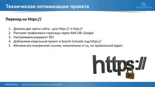 Техническая оптимизация проекта
Переход на https://
1. Делаем две карты сайта - для https:// и http://
2. Пингуем трафиковые страницы через Add URL Google
3. Настраиваем редирект 301
4. Добавляем отдельный проект в Search Console под https://
5. Меняем все внутрениие ссылки, каноникалы и т.д. на правильный адрес
 