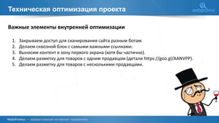 Техническая оптимизация проекта
Важные элементы внутренней оптимизации
1. Закрываем доступ для сканирования сайта разным ботам.
2. Делаем сквозной блок с самыми важными ссылками.
3. Выносим контент в зону первого экрана (хотя бы частично).
4. Делаем разметку для товаров с одним продавцом (детали https://goo.gl/AANVPP).
5. Делаем разметку для товаров с несколькими продавцами.
 