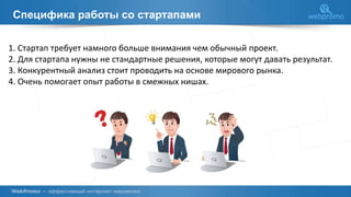 Специфика работы со стартапами
1. Стартап требует намного больше внимания чем обычный проект.
2. Для стартапа нужны не стандартные решения, которые могут давать результат.
3. Конкурентный анализ стоит проводить на основе мирового рынка.
4. Очень помогает опыт работы в смежных нишах.
 