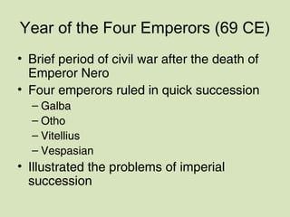 Year of the Four Emperors (69 CE)
• Brief period of civil war after the death of
Emperor Nero
• Four emperors ruled in quick succession
– Galba
– Otho
– Vitellius
– Vespasian
• Illustrated the problems of imperial
succession
 