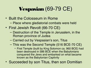 Vespasian (69-79 CE)
• Built the Colosseum in Rome
– Place where gladiatorial combats were held
• First Jewish Revolt (66-70 CE)
– Destruction of the Temple in Jerusalem, in the
Roman province of Judea
– Carried out by Vespasian’s son, Titus
– This was the Second Temple (516 BCE-70 CE)
• First Temple (built by King Solomon ca. 960 BCE) had
been destroyed in 586 BCE when the Babylonians
conquered the Jews and embarked on what became
known as the Babylonian Captivity
• Succeeded by son Titus, then son Domitian
 