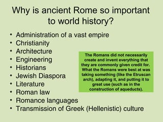 Why is ancient Rome so important
to world history?
• Administration of a vast empire
• Christianity
• Architecture
• Engineering
• Historians
• Jewish Diaspora
• Literature
• Roman law
• Romance languages
• Transmission of Greek (Hellenistic) culture
The Romans did not necessarily
create and invent everything that
they are commonly given credit for.
What the Romans were best at was
taking something (like the Etruscan
arch), adapting it, and putting it to
great use (such as in the
construction of aqueducts).
 