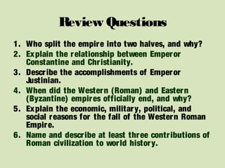 Review Questions
1. Who split the empire into two halves, and why?
2. Explain the relationship between Emperor
Constantine and Christianity.
3. Describe the accomplishments of Emperor
Justinian.
4. When did the Western (Roman) and Eastern
(Byzantine) empires officially end, and why?
5. Explain the economic, military, political, and
social reasons for the fall of the Western Roman
Empire.
6. Name and describe at least three contributions of
Roman civilization to world history.
 
