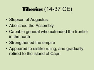 Tiberius (14-37 CE)
• Stepson of Augustus
• Abolished the Assembly
• Capable general who extended the frontier
in the north
• Strengthened the empire
• Appeared to dislike ruling, and gradually
retired to the island of Capri
 