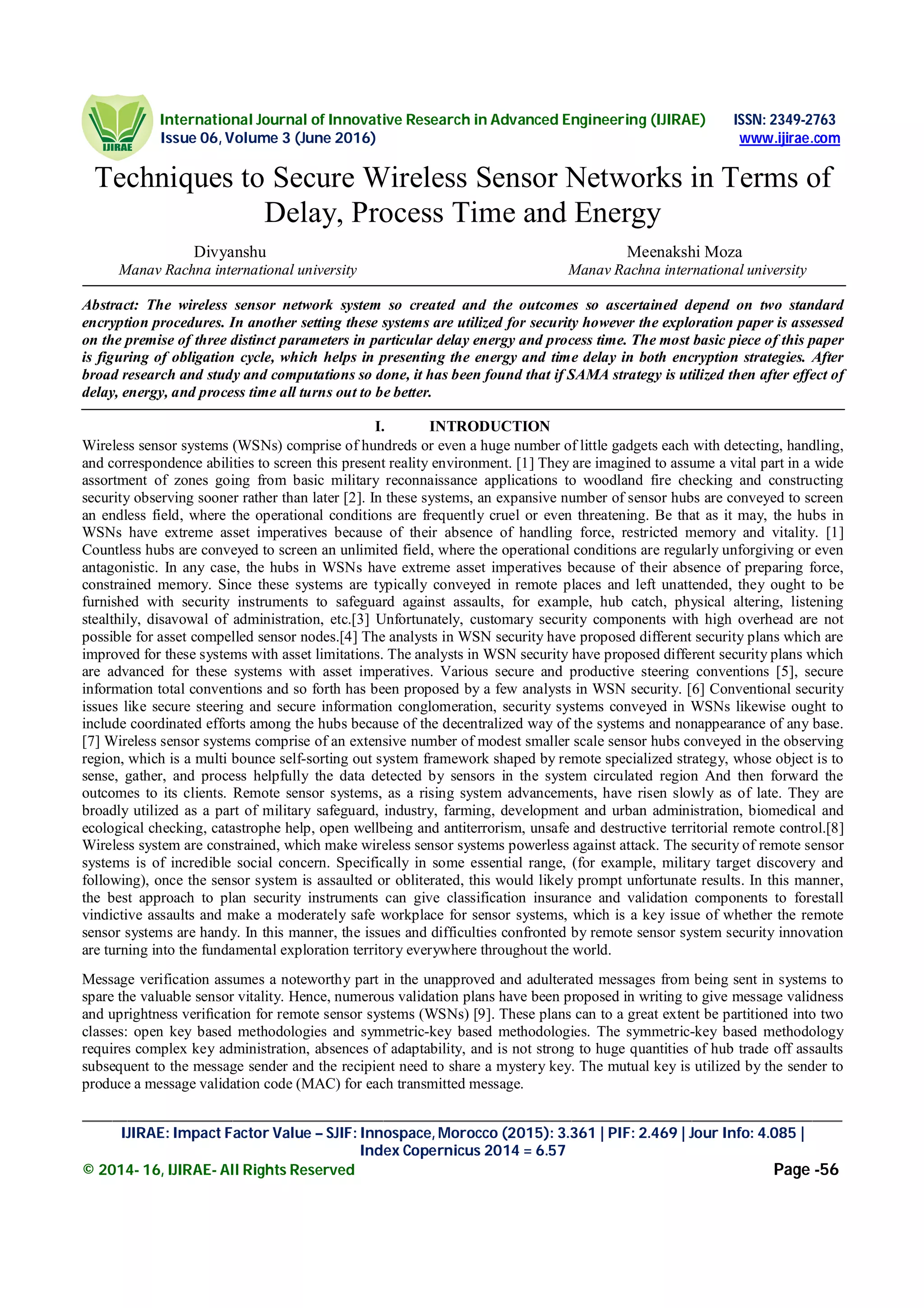 International Journal of Innovative Research in Advanced Engineering (IJIRAE) ISSN: 2349-2763
Issue 06, Volume 3 (June 2016) www.ijirae.com
_____________________________________________________________________________________________________
IJIRAE: Impact Factor Value – SJIF: Innospace, Morocco (2015): 3.361 | PIF: 2.469 | Jour Info: 4.085 |
Index Copernicus 2014 = 6.57
© 2014- 16, IJIRAE- All Rights Reserved Page -56
Techniques to Secure Wireless Sensor Networks in Terms of
Delay, Process Time and Energy
Divyanshu Meenakshi Moza
Manav Rachna international university Manav Rachna international university
Abstract: The wireless sensor network system so created and the outcomes so ascertained depend on two standard
encryption procedures. In another setting these systems are utilized for security however the exploration paper is assessed
on the premise of three distinct parameters in particular delay energy and process time. The most basic piece of this paper
is figuring of obligation cycle, which helps in presenting the energy and time delay in both encryption strategies. After
broad research and study and computations so done, it has been found that if SAMA strategy is utilized then after effect of
delay, energy, and process time all turns out to be better.
I. INTRODUCTION
Wireless sensor systems (WSNs) comprise of hundreds or even a huge number of little gadgets each with detecting, handling,
and correspondence abilities to screen this present reality environment. [1] They are imagined to assume a vital part in a wide
assortment of zones going from basic military reconnaissance applications to woodland fire checking and constructing
security observing sooner rather than later [2]. In these systems, an expansive number of sensor hubs are conveyed to screen
an endless field, where the operational conditions are frequently cruel or even threatening. Be that as it may, the hubs in
WSNs have extreme asset imperatives because of their absence of handling force, restricted memory and vitality. [1]
Countless hubs are conveyed to screen an unlimited field, where the operational conditions are regularly unforgiving or even
antagonistic. In any case, the hubs in WSNs have extreme asset imperatives because of their absence of preparing force,
constrained memory. Since these systems are typically conveyed in remote places and left unattended, they ought to be
furnished with security instruments to safeguard against assaults, for example, hub catch, physical altering, listening
stealthily, disavowal of administration, etc.[3] Unfortunately, customary security components with high overhead are not
possible for asset compelled sensor nodes.[4] The analysts in WSN security have proposed different security plans which are
improved for these systems with asset limitations. The analysts in WSN security have proposed different security plans which
are advanced for these systems with asset imperatives. Various secure and productive steering conventions [5], secure
information total conventions and so forth has been proposed by a few analysts in WSN security. [6] Conventional security
issues like secure steering and secure information conglomeration, security systems conveyed in WSNs likewise ought to
include coordinated efforts among the hubs because of the decentralized way of the systems and nonappearance of any base.
[7] Wireless sensor systems comprise of an extensive number of modest smaller scale sensor hubs conveyed in the observing
region, which is a multi bounce self-sorting out system framework shaped by remote specialized strategy, whose object is to
sense, gather, and process helpfully the data detected by sensors in the system circulated region And then forward the
outcomes to its clients. Remote sensor systems, as a rising system advancements, have risen slowly as of late. They are
broadly utilized as a part of military safeguard, industry, farming, development and urban administration, biomedical and
ecological checking, catastrophe help, open wellbeing and antiterrorism, unsafe and destructive territorial remote control.[8]
Wireless system are constrained, which make wireless sensor systems powerless against attack. The security of remote sensor
systems is of incredible social concern. Specifically in some essential range, (for example, military target discovery and
following), once the sensor system is assaulted or obliterated, this would likely prompt unfortunate results. In this manner,
the best approach to plan security instruments can give classification insurance and validation components to forestall
vindictive assaults and make a moderately safe workplace for sensor systems, which is a key issue of whether the remote
sensor systems are handy. In this manner, the issues and difficulties confronted by remote sensor system security innovation
are turning into the fundamental exploration territory everywhere throughout the world.
Message verification assumes a noteworthy part in the unapproved and adulterated messages from being sent in systems to
spare the valuable sensor vitality. Hence, numerous validation plans have been proposed in writing to give message validness
and uprightness veriﬁcation for remote sensor systems (WSNs) [9]. These plans can to a great extent be partitioned into two
classes: open key based methodologies and symmetric-key based methodologies. The symmetric-key based methodology
requires complex key administration, absences of adaptability, and is not strong to huge quantities of hub trade off assaults
subsequent to the message sender and the recipient need to share a mystery key. The mutual key is utilized by the sender to
produce a message validation code (MAC) for each transmitted message.
 