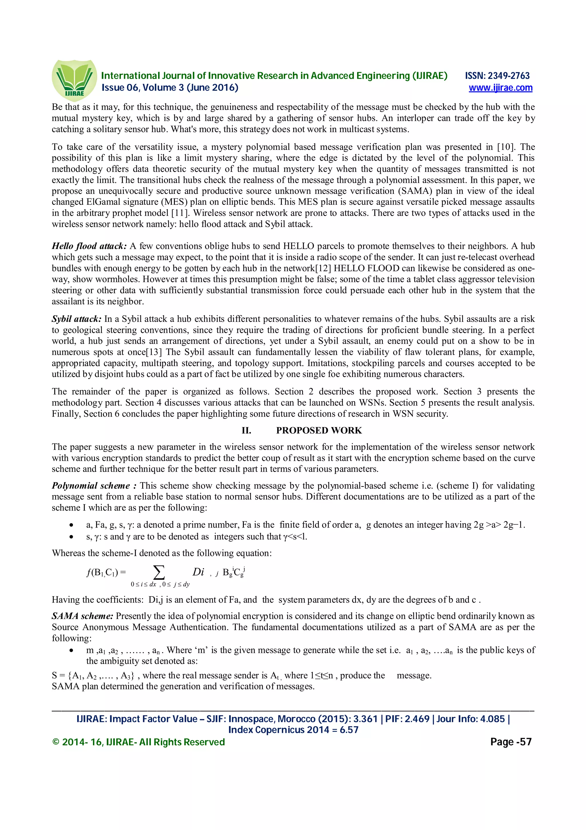 International Journal of Innovative Research in Advanced Engineering (IJIRAE) ISSN: 2349-2763
Issue 06, Volume 3 (June 2016) www.ijirae.com
_____________________________________________________________________________________________________
IJIRAE: Impact Factor Value – SJIF: Innospace, Morocco (2015): 3.361 | PIF: 2.469 | Jour Info: 4.085 |
Index Copernicus 2014 = 6.57
© 2014- 16, IJIRAE- All Rights Reserved Page -57
Be that as it may, for this technique, the genuineness and respectability of the message must be checked by the hub with the
mutual mystery key, which is by and large shared by a gathering of sensor hubs. An interloper can trade off the key by
catching a solitary sensor hub. What's more, this strategy does not work in multicast systems.
To take care of the versatility issue, a mystery polynomial based message verification plan was presented in [10]. The
possibility of this plan is like a limit mystery sharing, where the edge is dictated by the level of the polynomial. This
methodology offers data theoretic security of the mutual mystery key when the quantity of messages transmitted is not
exactly the limit. The transitional hubs check the realness of the message through a polynomial assessment. In this paper, we
propose an unequivocally secure and productive source unknown message verification (SAMA) plan in view of the ideal
changed ElGamal signature (MES) plan on elliptic bends. This MES plan is secure against versatile picked message assaults
in the arbitrary prophet model [11]. Wireless sensor network are prone to attacks. There are two types of attacks used in the
wireless sensor network namely: hello flood attack and Sybil attack.
Hello flood attack: A few conventions oblige hubs to send HELLO parcels to promote themselves to their neighbors. A hub
which gets such a message may expect, to the point that it is inside a radio scope of the sender. It can just re-telecast overhead
bundles with enough energy to be gotten by each hub in the network[12] HELLO FLOOD can likewise be considered as one-
way, show wormholes. However at times this presumption might be false; some of the time a tablet class aggressor television
steering or other data with sufficiently substantial transmission force could persuade each other hub in the system that the
assailant is its neighbor.
Sybil attack: In a Sybil attack a hub exhibits different personalities to whatever remains of the hubs. Sybil assaults are a risk
to geological steering conventions, since they require the trading of directions for proficient bundle steering. In a perfect
world, a hub just sends an arrangement of directions, yet under a Sybil assault, an enemy could put on a show to be in
numerous spots at once[13] The Sybil assault can fundamentally lessen the viability of flaw tolerant plans, for example,
appropriated capacity, multipath steering, and topology support. Imitations, stockpiling parcels and courses accepted to be
utilized by disjoint hubs could as a part of fact be utilized by one single foe exhibiting numerous characters.
The remainder of the paper is organized as follows. Section 2 describes the proposed work. Section 3 presents the
methodology part. Section 4 discusses various attacks that can be launched on WSNs. Section 5 presents the result analysis.
Finally, Section 6 concludes the paper highlighting some future directions of research in WSN security.
II. PROPOSED WORK
The paper suggests a new parameter in the wireless sensor network for the implementation of the wireless sensor network
with various encryption standards to predict the better coup of result as it start with the encryption scheme based on the curve
scheme and further technique for the better result part in terms of various parameters.
Polynomial scheme : This scheme show checking message by the polynomial-based scheme i.e. (scheme I) for validating
message sent from a reliable base station to normal sensor hubs. Different documentations are to be utilized as a part of the
scheme I which are as per the following:
 a, Fa, g, s, γ: a denoted a prime number, Fa is the finite field of order a, g denotes an integer having 2g >a> 2g−1.
 s, γ: s and γ are to be denoted as integers such that γ<s<l.
Whereas the scheme-I denoted as the following equation:
ƒ(B1,C1) = j
dyjdxi
Di ,
0,0
 
Bg
i
Cg
j
Having the coefficients: Di,j is an element of Fa, and the system parameters dx, dy are the degrees of b and c .
SAMA scheme: Presently the idea of polynomial encryption is considered and its change on elliptic bend ordinarily known as
Source Anonymous Message Authentication. The fundamental documentations utilized as a part of SAMA are as per the
following:
 m ,a1 ,a2 , …… , an . Where ‘m’ is the given message to generate while the set i.e. a1 , a2, ….an is the public keys of
the ambiguity set denoted as:
S = {A1, A2 ,…. , A3} , where the real message sender is At , where 1≤t≤n , produce the message.
SAMA plan determined the generation and verification of messages.
 