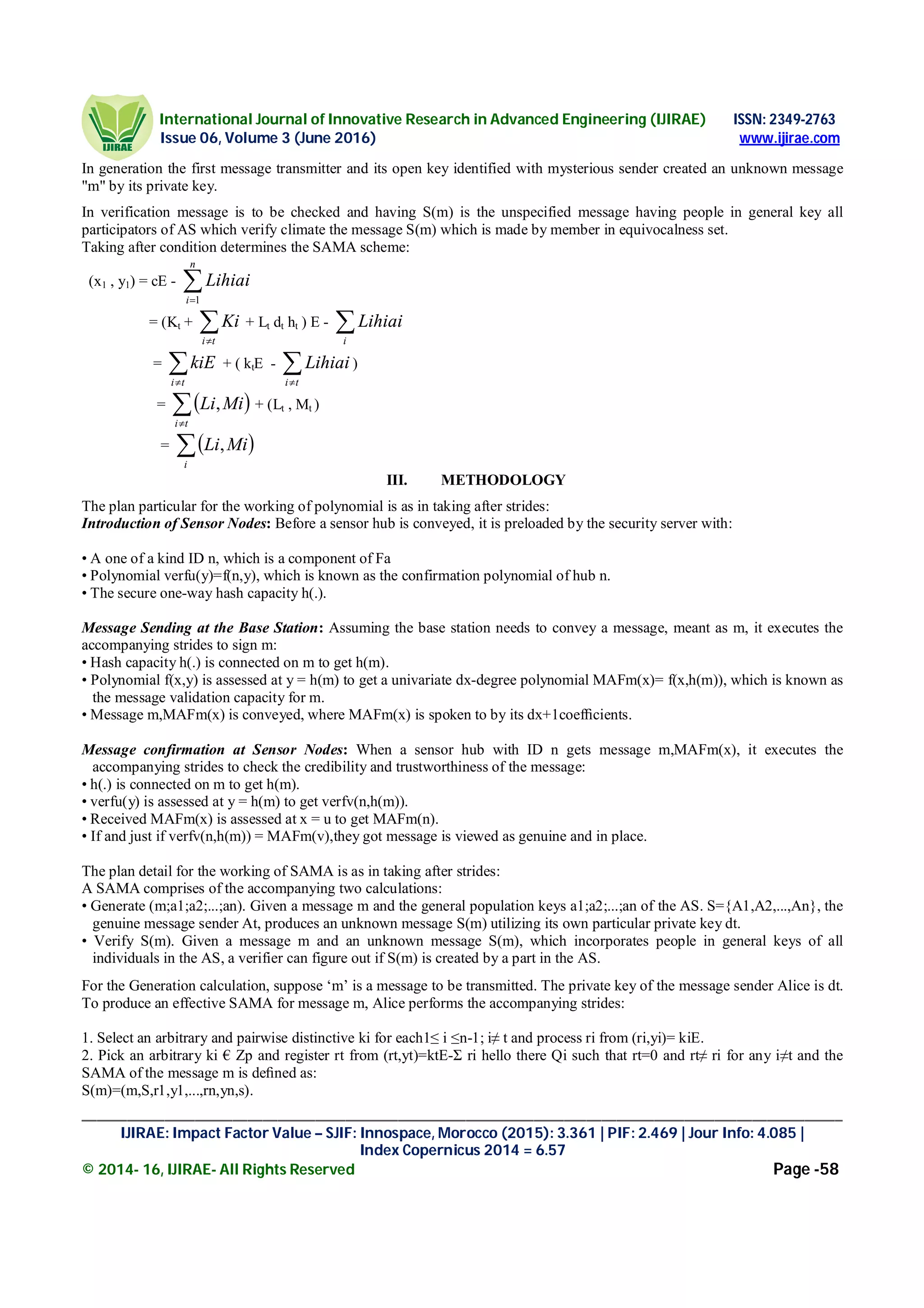 International Journal of Innovative Research in Advanced Engineering (IJIRAE) ISSN: 2349-2763
Issue 06, Volume 3 (June 2016) www.ijirae.com
_____________________________________________________________________________________________________
IJIRAE: Impact Factor Value – SJIF: Innospace, Morocco (2015): 3.361 | PIF: 2.469 | Jour Info: 4.085 |
Index Copernicus 2014 = 6.57
© 2014- 16, IJIRAE- All Rights Reserved Page -58
In generation the first message transmitter and its open key identified with mysterious sender created an unknown message
"m" by its private key.
In verification message is to be checked and having S(m) is the unspecified message having people in general key all
participators of AS which verify climate the message S(m) which is made by member in equivocalness set.
Taking after condition determines the SAMA scheme:
(x1 , y1) = cE - 
n
i
Lihiai
1
= (Kt + ti
Ki + Lt dt ht ) E - i
Lihiai
= ti
kiE + ( ktE - ti
Lihiai )
=  ti
MiLi, + (Lt , Mt )
=  i
MiLi,
III. METHODOLOGY
The plan particular for the working of polynomial is as in taking after strides:
Introduction of Sensor Nodes: Before a sensor hub is conveyed, it is preloaded by the security server with:
• A one of a kind ID n, which is a component of Fa
• Polynomial verfu(y)=f(n,y), which is known as the confirmation polynomial of hub n.
• The secure one-way hash capacity h(.).
Message Sending at the Base Station: Assuming the base station needs to convey a message, meant as m, it executes the
accompanying strides to sign m:
• Hash capacity h(.) is connected on m to get h(m).
• Polynomial f(x,y) is assessed at y = h(m) to get a univariate dx-degree polynomial MAFm(x)= f(x,h(m)), which is known as
the message validation capacity for m.
• Message m,MAFm(x) is conveyed, where MAFm(x) is spoken to by its dx+1coefﬁcients.
Message confirmation at Sensor Nodes: When a sensor hub with ID n gets message m,MAFm(x), it executes the
accompanying strides to check the credibility and trustworthiness of the message:
• h(.) is connected on m to get h(m).
• verfu(y) is assessed at y = h(m) to get verfv(n,h(m)).
• Received MAFm(x) is assessed at x = u to get MAFm(n).
• If and just if verfv(n,h(m)) = MAFm(v),they got message is viewed as genuine and in place.
The plan detail for the working of SAMA is as in taking after strides:
A SAMA comprises of the accompanying two calculations:
• Generate (m;a1;a2;...;an). Given a message m and the general population keys a1;a2;...;an of the AS. S={A1,A2,...,An}, the
genuine message sender At, produces an unknown message S(m) utilizing its own particular private key dt.
• Verify S(m). Given a message m and an unknown message S(m), which incorporates people in general keys of all
individuals in the AS, a verifier can figure out if S(m) is created by a part in the AS.
For the Generation calculation, suppose ‘m’ is a message to be transmitted. The private key of the message sender Alice is dt.
To produce an effective SAMA for message m, Alice performs the accompanying strides:
1. Select an arbitrary and pairwise distinctive ki for each1≤ i ≤n-1; i≠ t and process ri from (ri,yi)= kiE.
2. Pick an arbitrary ki € Zp and register rt from (rt,yt)=ktE-Ʃ ri hello there Qi such that rt=0 and rt≠ ri for any i≠t and the
SAMA of the message m is deﬁned as:
S(m)=(m,S,r1,y1,...,rn,yn,s).
 