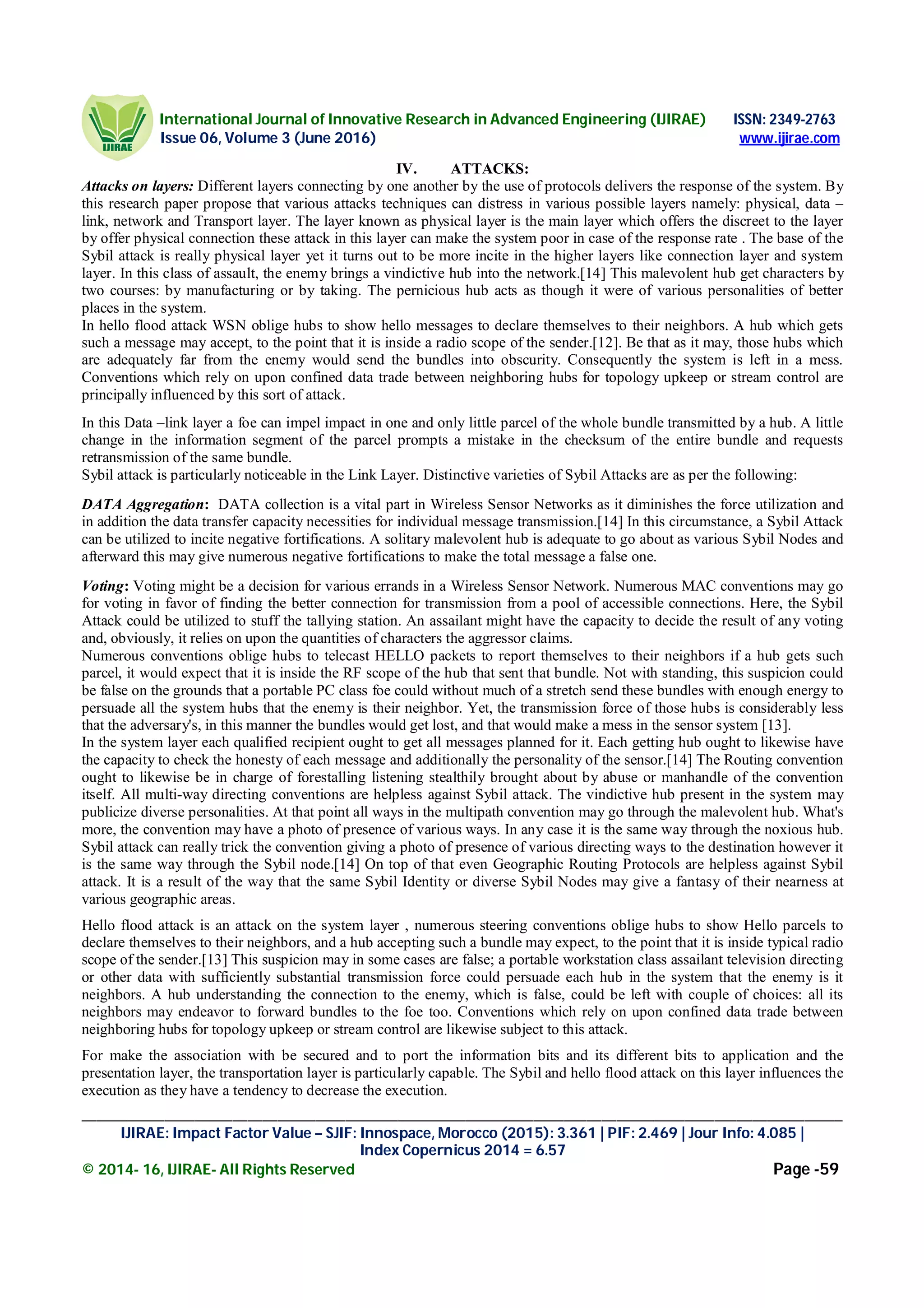 International Journal of Innovative Research in Advanced Engineering (IJIRAE) ISSN: 2349-2763
Issue 06, Volume 3 (June 2016) www.ijirae.com
_____________________________________________________________________________________________________
IJIRAE: Impact Factor Value – SJIF: Innospace, Morocco (2015): 3.361 | PIF: 2.469 | Jour Info: 4.085 |
Index Copernicus 2014 = 6.57
© 2014- 16, IJIRAE- All Rights Reserved Page -59
IV. ATTACKS:
Attacks on layers: Different layers connecting by one another by the use of protocols delivers the response of the system. By
this research paper propose that various attacks techniques can distress in various possible layers namely: physical, data –
link, network and Transport layer. The layer known as physical layer is the main layer which offers the discreet to the layer
by offer physical connection these attack in this layer can make the system poor in case of the response rate . The base of the
Sybil attack is really physical layer yet it turns out to be more incite in the higher layers like connection layer and system
layer. In this class of assault, the enemy brings a vindictive hub into the network.[14] This malevolent hub get characters by
two courses: by manufacturing or by taking. The pernicious hub acts as though it were of various personalities of better
places in the system.
In hello flood attack WSN oblige hubs to show hello messages to declare themselves to their neighbors. A hub which gets
such a message may accept, to the point that it is inside a radio scope of the sender.[12]. Be that as it may, those hubs which
are adequately far from the enemy would send the bundles into obscurity. Consequently the system is left in a mess.
Conventions which rely on upon confined data trade between neighboring hubs for topology upkeep or stream control are
principally influenced by this sort of attack.
In this Data –link layer a foe can impel impact in one and only little parcel of the whole bundle transmitted by a hub. A little
change in the information segment of the parcel prompts a mistake in the checksum of the entire bundle and requests
retransmission of the same bundle.
Sybil attack is particularly noticeable in the Link Layer. Distinctive varieties of Sybil Attacks are as per the following:
DATA Aggregation: DATA collection is a vital part in Wireless Sensor Networks as it diminishes the force utilization and
in addition the data transfer capacity necessities for individual message transmission.[14] In this circumstance, a Sybil Attack
can be utilized to incite negative fortifications. A solitary malevolent hub is adequate to go about as various Sybil Nodes and
afterward this may give numerous negative fortifications to make the total message a false one.
Voting: Voting might be a decision for various errands in a Wireless Sensor Network. Numerous MAC conventions may go
for voting in favor of finding the better connection for transmission from a pool of accessible connections. Here, the Sybil
Attack could be utilized to stuff the tallying station. An assailant might have the capacity to decide the result of any voting
and, obviously, it relies on upon the quantities of characters the aggressor claims.
Numerous conventions oblige hubs to telecast HELLO packets to report themselves to their neighbors if a hub gets such
parcel, it would expect that it is inside the RF scope of the hub that sent that bundle. Not with standing, this suspicion could
be false on the grounds that a portable PC class foe could without much of a stretch send these bundles with enough energy to
persuade all the system hubs that the enemy is their neighbor. Yet, the transmission force of those hubs is considerably less
that the adversary's, in this manner the bundles would get lost, and that would make a mess in the sensor system [13].
In the system layer each qualified recipient ought to get all messages planned for it. Each getting hub ought to likewise have
the capacity to check the honesty of each message and additionally the personality of the sensor.[14] The Routing convention
ought to likewise be in charge of forestalling listening stealthily brought about by abuse or manhandle of the convention
itself. All multi-way directing conventions are helpless against Sybil attack. The vindictive hub present in the system may
publicize diverse personalities. At that point all ways in the multipath convention may go through the malevolent hub. What's
more, the convention may have a photo of presence of various ways. In any case it is the same way through the noxious hub.
Sybil attack can really trick the convention giving a photo of presence of various directing ways to the destination however it
is the same way through the Sybil node.[14] On top of that even Geographic Routing Protocols are helpless against Sybil
attack. It is a result of the way that the same Sybil Identity or diverse Sybil Nodes may give a fantasy of their nearness at
various geographic areas.
Hello flood attack is an attack on the system layer , numerous steering conventions oblige hubs to show Hello parcels to
declare themselves to their neighbors, and a hub accepting such a bundle may expect, to the point that it is inside typical radio
scope of the sender.[13] This suspicion may in some cases are false; a portable workstation class assailant television directing
or other data with sufficiently substantial transmission force could persuade each hub in the system that the enemy is it
neighbors. A hub understanding the connection to the enemy, which is false, could be left with couple of choices: all its
neighbors may endeavor to forward bundles to the foe too. Conventions which rely on upon confined data trade between
neighboring hubs for topology upkeep or stream control are likewise subject to this attack.
For make the association with be secured and to port the information bits and its different bits to application and the
presentation layer, the transportation layer is particularly capable. The Sybil and hello flood attack on this layer influences the
execution as they have a tendency to decrease the execution.
 
