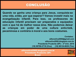 Quando se ganha uma criança para Jesus, conquista-se
uma vida, então, por que esperar? Vamos investir mais na
evangelização infantil. Para isso, os professores de
educação infantil precisam ser preparados e equipados
com o que há de melhor nessa área. Não podemos deixar
as crianças em poder de uma cultura anticristã,
pecaminosa e contrária à moral e aos bons costumes.
CONCLUSÃO
ailtonsilva2000.blogspot.com.br
Presidente Prudente (SP)
Brasil
Contatos:
ailtonsilva2000@gmail.com
ailtonsilva2000.blogspot.com.br
Presidente Prudente (SP) – 3º trim. 2016
(18) 99790-3718 (Vivo) (18) 98124-8639 (Tim)
 