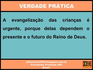 A evangelização das crianças é
urgente, porque delas dependem o
presente e o futuro do Reino de Deus.
VERDADE PRÁTICA
ailtonsilva2000.blogspot.com.br
Presidente Prudente (SP)
Brasil
 