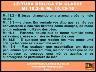 Mt 18.2 – E Jesus, chamando uma criança, a pôs no meio
deles.
Mt 18.3 — e disse: Em verdade vos digo que, se não vos
converterdes e não vos fizerdes como crianças, de modo
algum entrareis no Reino dos céus.
Mt 18.4 — Portanto, aquele que se tornar humilde como
esta criança, esse é o maior no Reino dos céus.
Mt 18.5 — E qualquer que receber em meu nome uma
criança tal como esta a mim me recebe.
Mt 18.6 — Mas qualquer que escandalizar um destes
pequeninos que creem em mim, melhor lhe fora que se lhe
pendurasse ao pescoço uma mó de azenha, e se
submergisse na profundeza do mar.
LEITURA BÍBLICA EM CLASSE
Mt 18.2-6; Mc 10.13-16
ailtonsilva2000.blogspot.com.br
Presidente Prudente (SP)
Brasil
 