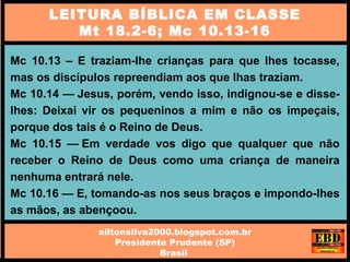 Mc 10.13 – E traziam-lhe crianças para que lhes tocasse,
mas os discípulos repreendiam aos que lhas traziam.
Mc 10.14 — Jesus, porém, vendo isso, indignou-se e disse-
lhes: Deixai vir os pequeninos a mim e não os impeçais,
porque dos tais é o Reino de Deus.
Mc 10.15 — Em verdade vos digo que qualquer que não
receber o Reino de Deus como uma criança de maneira
nenhuma entrará nele.
Mc 10.16 — E, tomando-as nos seus braços e impondo-lhes
as mãos, as abençoou.
LEITURA BÍBLICA EM CLASSE
Mt 18.2-6; Mc 10.13-16
ailtonsilva2000.blogspot.com.br
Presidente Prudente (SP)
Brasil
 