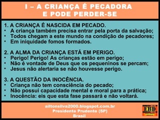 1. A CRIANÇA É NASCIDA EM PECADO.
• A criança também precisa entrar pela porta da salvação;
• Todos chegam a este mundo na condição de pecadores;
• Em iniquidade fomos formados.
2. A ALMA DA CRIANÇA ESTÁ EM PERIGO.
• Perigo! Perigo! As crianças estão em perigo;
• Não é vontade de Deus que os pequeninos se percam;
• Jesus não alertaria se não houvesse perigo.
3. A QUESTÃO DA INOCÊNCIA.
• Criança não tem consciência do pecado;
• Não possui capacidade mental e moral para a prática;
• Inocência: eis que esta fase passará e não voltará.
I – A CRIANÇA É PECADORA
E PODE PERDER-SE
ailtonsilva2000.blogspot.com.br
Presidente Prudente (SP)
Brasil
 