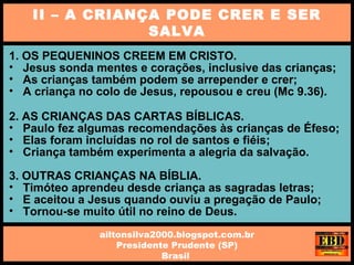 1. OS PEQUENINOS CREEM EM CRISTO.
• Jesus sonda mentes e corações, inclusive das crianças;
• As crianças também podem se arrepender e crer;
• A criança no colo de Jesus, repousou e creu (Mc 9.36).
2. AS CRIANÇAS DAS CARTAS BÍBLICAS.
• Paulo fez algumas recomendações às crianças de Éfeso;
• Elas foram incluídas no rol de santos e fiéis;
• Criança também experimenta a alegria da salvação.
3. OUTRAS CRIANÇAS NA BÍBLIA.
• Timóteo aprendeu desde criança as sagradas letras;
• E aceitou a Jesus quando ouviu a pregação de Paulo;
• Tornou-se muito útil no reino de Deus.
II – A CRIANÇA PODE CRER E SER
SALVA
ailtonsilva2000.blogspot.com.br
Presidente Prudente (SP)
Brasil
 