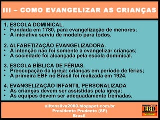 1. ESCOLA DOMINICAL.
• Fundada em 1780, para evangelização de menores;
• A iniciativa serviu de modelo para todos.
2. ALFABETIZAÇÃO EVANGELIZADORA.
• A intenção não foi somente a evangelizar crianças;
• A sociedade foi alcançada pela escola dominical.
3. ESCOLA BÍBLICA DE FÉRIAS.
• Preocupação da igreja: crianças em período de férias;
• A primeira EBF no Brasil foi realizada em 1924.
4. EVANGELIZAÇÃO INFANTIL PERSONALIZADA
• As crianças devem ser assistidas pela igreja;
• As equipes devem ser adequadamente treinadas.
III – COMO EVANGELIZAR AS CRIANÇAS
ailtonsilva2000.blogspot.com.br
Presidente Prudente (SP)
Brasil
 