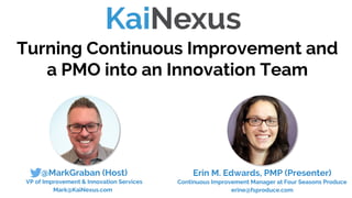 @MarkGraban (Host)
VP of Improvement & Innovation Services
Mark@KaiNexus.com
Turning Continuous Improvement and
a PMO into an Innovation Team
Erin M. Edwards, PMP (Presenter)
Continuous Improvement Manager at Four Seasons Produce
erine@fsproduce.com
 