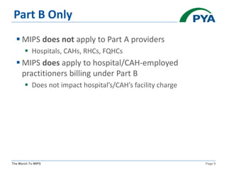 The March To MIPS Page 9
Part B Only
 MIPS does not apply to Part A providers
 Hospitals, CAHs, RHCs, FQHCs
 MIPS does apply to hospital/CAH-employed
practitioners billing under Part B
 Does not impact hospital’s/CAH’s facility charge
 