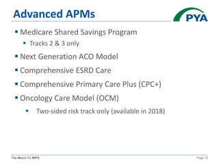 The March To MIPS Page 10
Advanced APMs
 Medicare Shared Savings Program
 Tracks 2 & 3 only
 Next Generation ACO Model
 Comprehensive ESRD Care
 Comprehensive Primary Care Plus (CPC+)
 Oncology Care Model (OCM)
 Two-sided risk track only (available in 2018)
 
