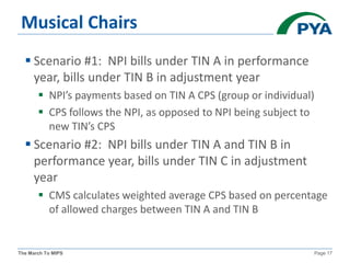The March To MIPS Page 17
Musical Chairs
 Scenario #1: NPI bills under TIN A in performance
year, bills under TIN B in adjustment year
 NPI’s payments based on TIN A CPS (group or individual)
 CPS follows the NPI, as opposed to NPI being subject to
new TIN’s CPS
 Scenario #2: NPI bills under TIN A and TIN B in
performance year, bills under TIN C in adjustment
year
 CMS calculates weighted average CPS based on percentage
of allowed charges between TIN A and TIN B
 