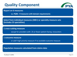 The March To MIPS Page 18
Quality Component
Report on 6 measures
vs. PQRS - 9 measures with domain requirements
Select from individual measures (300+) or specialty measure sets
(includes 23 specialties)
1 cross-cutting measure
except for providers with 25 or fewer patient-facing encounters
1 outcome measure
or add’l high-priority measure if no available outcome measure
Population measures calculated from claims data
 