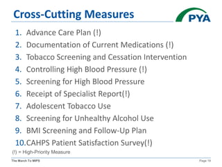 The March To MIPS Page 19
Cross-Cutting Measures
1. Advance Care Plan (!)
2. Documentation of Current Medications (!)
3. Tobacco Screening and Cessation Intervention
4. Controlling High Blood Pressure (!)
5. Screening for High Blood Pressure
6. Receipt of Specialist Report(!)
7. Adolescent Tobacco Use
8. Screening for Unhealthy Alcohol Use
9. BMI Screening and Follow-Up Plan
10.CAHPS Patient Satisfaction Survey(!)
(!) = High-Priority Measure
 