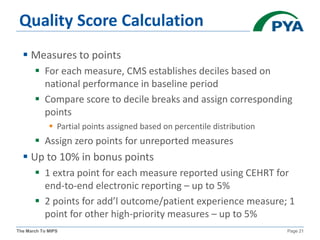 The March To MIPS Page 21
Quality Score Calculation
 Measures to points
 For each measure, CMS establishes deciles based on
national performance in baseline period
 Compare score to decile breaks and assign corresponding
points
 Partial points assigned based on percentile distribution
 Assign zero points for unreported measures
 Up to 10% in bonus points
 1 extra point for each measure reported using CEHRT for
end-to-end electronic reporting – up to 5%
 2 points for add’l outcome/patient experience measure; 1
point for other high-priority measures – up to 5%
 