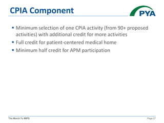 The March To MIPS Page 27
CPIA Component
 Minimum selection of one CPIA activity (from 90+ proposed
activities) with additional credit for more activities
 Full credit for patient-centered medical home
 Minimum half credit for APM participation
 