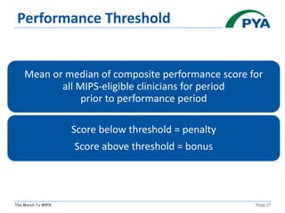 The March To MIPS Page 37
Performance Threshold
Mean or median of composite performance score for
all MIPS-eligible clinicians for period
prior to performance period
Score below threshold = penalty
Score above threshold = bonus
 